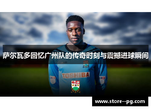 萨尔瓦多回忆广州队的传奇时刻与震撼进球瞬间