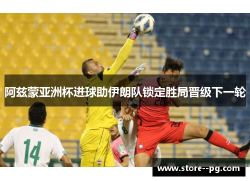 阿兹蒙亚洲杯进球助伊朗队锁定胜局晋级下一轮