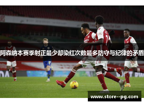 阿森纳本赛季射正最少却染红次数最多防守与纪律的矛盾