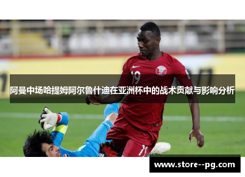 阿曼中场哈提姆阿尔鲁什迪在亚洲杯中的战术贡献与影响分析 阿曼中场哈提姆阿尔鲁什迪在亚洲杯中的战术贡献与影响分析
