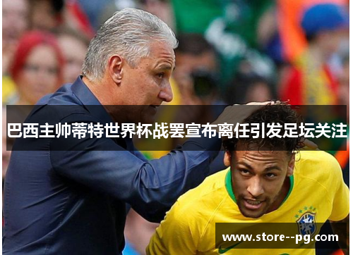 巴西主帅蒂特世界杯战罢宣布离任引发足坛关注 巴西主帅蒂特世界杯战罢宣布离任引发足坛关注